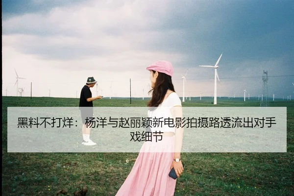 黑料不打烊：杨洋与赵丽颖新电影拍摄路透流出对手戏细节